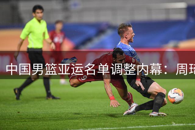 中国男篮亚运名单调整内幕：周琦徐杰曾考虑增补