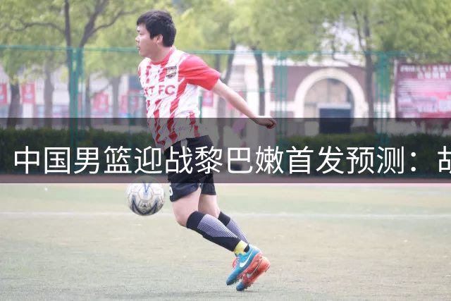 中国男篮迎战黎巴嫩首发预测：胡金秋坐镇 赵继伟位置存疑