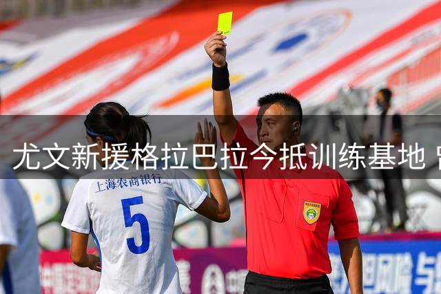 尤文新援格拉巴拉今抵训练基地 曾向什琴斯尼讨教经验