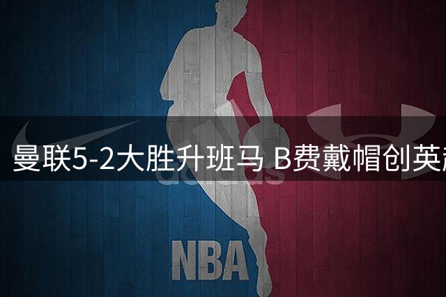 曼联5-2大胜升班马 B费戴帽创英超乌龙纪录