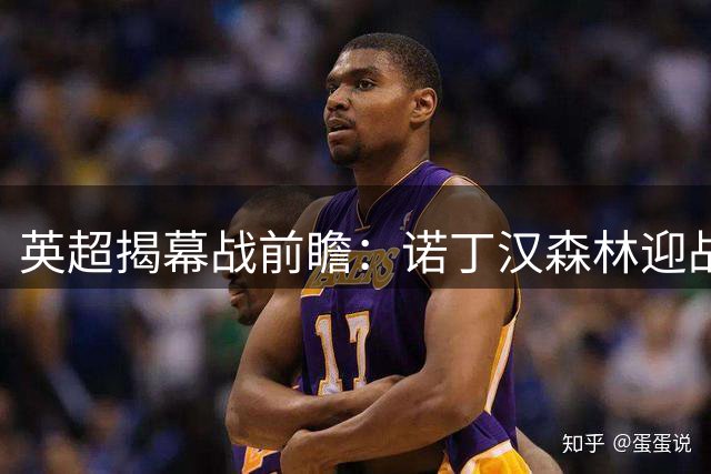 英超揭幕战前瞻：诺丁汉森林迎战利兹联 新帅首秀遇考验