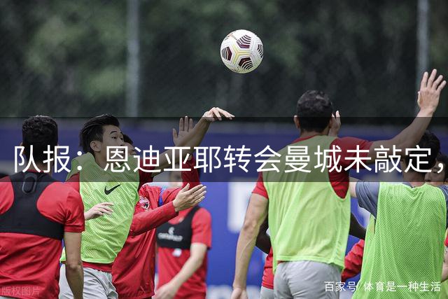 队报：恩迪亚耶转会曼城未敲定，巴洛贡可能继续留在摩纳哥