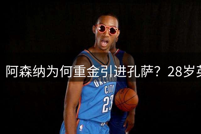 阿森纳为何重金引进孔萨？28岁英超老将成争冠关键